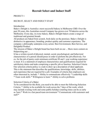 Recruit Select and Induct Staff
PROJECT 1
RECRUIT, SELECT AND INDUCT STAFF
Introduction
Baker s Delight is Australia s most successful bakery in Melbourne CBD. Over the
past 20 years, this Australian owned Company has grown over 70 bakeries across the
Melbourne. Every day, in every bakery, Bakers Delight bakers create a range of
traditional and gourmet breads.
All products are baked from scratch, fresh daily on the premises. Baker s Delight is
distinctive in appearance, branding, product quality and customer experience. The
company s philosophy underpins every action: Best Environment, Best Service, and
Delightful Product.
The mission of Baker s Delight brand has been built on our ... Show more content on
Helpwriting.net ...
It has a written record of physical, mental, social, psychological, and behavioral
characteristics of a person should poses in order to perform the job effectively. For
ex, for the job of pastry cook minimum certificate III and 1 year working experience
is must. It is a statement of employee characteristics and qualifications required for
satisfactory duties and tasks comprising a specific job or function. Selection Criteria
Our selection criteria policy is a task to draw up a description of ideal applicant.
This is the statement that describes the qualifications, knowledge, skills, abilities,
and experience that are required for a job. Examples of criteria that employers are
often interested in, include: * Ability to communicate effectively * Leadership skills
* Team work skills * Willingness to learn * Ability to solve problems
Selection Criteria of a Baker
To be considered for this Role, you need to be able to meet the following Selection
Criteria: * Ability to be available for work across the 7 days of the week, which
may include evening work and some public holidays (starting times can be as early
as 3am) * Work in a fast paced team environment * Communicate with customers and
staff *
 