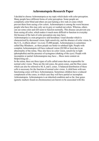 Achromatopsia Research Paper
I decided to choose Achromatopsia as my topic which deals with color perception.
Many people have different forms of color perception. Some people are
completely color blind and others are just lacking a few rods or cones which
prevent them from seeing a few colors. Achromatopsia is among the worst because
people who have this may only see in grey or washed out colors. Whereas, others
can see some color and still seem to function normally. This disease can prevent you
from seeing all color, which makes it much more difficult to function in everyday
life because of the lack of color perception one may have.
Achromatopsia is a non progressive and hereditary visual disorder which is
characterized by decreased vision, light sensitivity, and the absence of color vision. In
the U.S., it affects about 1 in every 33,000 people. Achromatopsia is sometimes
called Day Blindness , as these people see better in subdued light. People with
complete Achromatopsia will have reduced vision (20/200 or less) due to an
abnormality of the retina. They also have no color vision, sensitivity to light
(photophobia) and the presence of nystagmus (shaking of the eyes). People with
incomplete or partial Achromatopsia may have ... Show more content on
Helpwriting.net ...
In the retina, there are three types of cells called cones that are responsible for
normal color vision. These are the red cones, the green cones, and the blue cones
which can also be referred to M, S, and L cones. A balanced distribution of these
cells is necessary for the function of normal color vision. A child born with non
functioning cones will have Achromatopsia. Sometimes children have a reduced
complement of the cones, in which case they will have partial or incomplete
Achromatopsia. Achromatopsia is an inherited condition and so far, four genes
(genetic markers found on chromosomes) are known to be associated with this
 