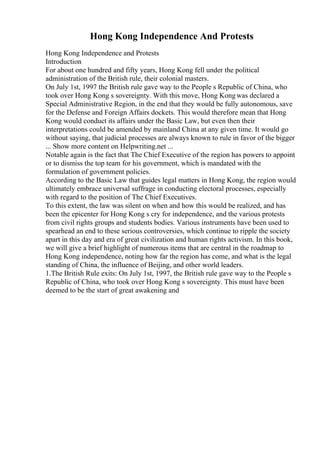 Hong Kong Independence And Protests
Hong Kong Independence and Protests
Introduction
For about one hundred and fifty years, Hong Kong fell under the political
administration of the British rule, their colonial masters.
On July 1st, 1997 the British rule gave way to the People s Republic of China, who
took over Hong Kong s sovereignty. With this move, Hong Kongwas declared a
Special Administrative Region, in the end that they would be fully autonomous, save
for the Defense and Foreign Affairs dockets. This would therefore mean that Hong
Kong would conduct its affairs under the Basic Law, but even then their
interpretations could be amended by mainland China at any given time. It would go
without saying, that judicial processes are always known to rule in favor of the bigger
... Show more content on Helpwriting.net ...
Notable again is the fact that The Chief Executive of the region has powers to appoint
or to dismiss the top team for his government, which is mandated with the
formulation of government policies.
According to the Basic Law that guides legal matters in Hong Kong, the region would
ultimately embrace universal suffrage in conducting electoral processes, especially
with regard to the position of The Chief Executives.
To this extent, the law was silent on when and how this would be realized, and has
been the epicenter for Hong Kong s cry for independence, and the various protests
from civil rights groups and students bodies. Various instruments have been used to
spearhead an end to these serious controversies, which continue to ripple the society
apart in this day and era of great civilization and human rights activism. In this book,
we will give a brief highlight of numerous items that are central in the roadmap to
Hong Kong independence, noting how far the region has come, and what is the legal
standing of China, the influence of Beijing, and other world leaders.
1.The British Rule exits: On July 1st, 1997, the British rule gave way to the People s
Republic of China, who took over Hong Kong s sovereignty. This must have been
deemed to be the start of great awakening and
 