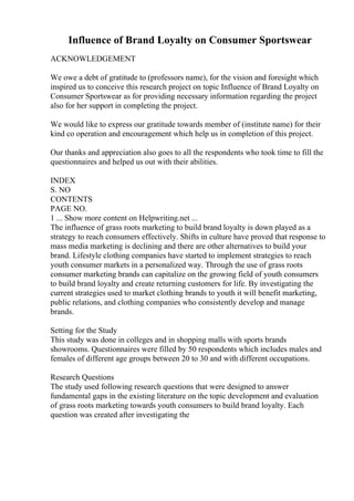 Influence of Brand Loyalty on Consumer Sportswear
ACKNOWLEDGEMENT
We owe a debt of gratitude to (professors name), for the vision and foresight which
inspired us to conceive this research project on topic Influence of Brand Loyalty on
Consumer Sportswear as for providing necessary information regarding the project
also for her support in completing the project.
We would like to express our gratitude towards member of (institute name) for their
kind co operation and encouragement which help us in completion of this project.
Our thanks and appreciation also goes to all the respondents who took time to fill the
questionnaires and helped us out with their abilities.
INDEX
S. NO
CONTENTS
PAGE NO.
1 ... Show more content on Helpwriting.net ...
The influence of grass roots marketing to build brand loyalty is down played as a
strategy to reach consumers effectively. Shifts in culture have proved that response to
mass media marketing is declining and there are other alternatives to build your
brand. Lifestyle clothing companies have started to implement strategies to reach
youth consumer markets in a personalized way. Through the use of grass roots
consumer marketing brands can capitalize on the growing field of youth consumers
to build brand loyalty and create returning customers for life. By investigating the
current strategies used to market clothing brands to youth it will benefit marketing,
public relations, and clothing companies who consistently develop and manage
brands.
Setting for the Study
This study was done in colleges and in shopping malls with sports brands
showrooms. Questionnaires were filled by 50 respondents which includes males and
females of different age groups between 20 to 30 and with different occupations.
Research Questions
The study used following research questions that were designed to answer
fundamental gaps in the existing literature on the topic development and evaluation
of grass roots marketing towards youth consumers to build brand loyalty. Each
question was created after investigating the
 