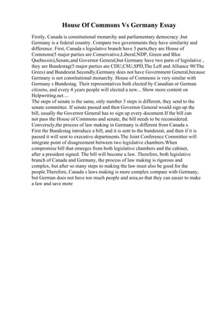 House Of Commons Vs Germany Essay
Firstly, Canada is constitutional monarchy and parliamentary democracy ,but
Germany is a federal country. Compare two governments they have similarity and
difference. First, Canada s legislative branch have 3 parts,they are House of
Commons(5 major parties are Conservative,Liberal,NDP, Green and Bloc
Quebecois),Senate,and Governor General,but Germany have two parts of legislative ,
they are Bundestag(5 major parties are CDU,CSU,SPD,The Left and Alliance 90/The
Grees) and Bundesrat.Secondly,Germany does not have Government General,because
Germany is not constitutional monarchy. House of Commons is very similar with
Germany s Bundestag. Their representatives both elected by Canadian or German
citizens, and every 4 years people will elected a new... Show more content on
Helpwriting.net ...
The steps of senate is the same, only number 3 steps is different, they send to the
senate committee. If senate passed and then Governor General would sign up the
bill, usually the Governor General has to sign up every document.If the bill can
not pass the House of Commons and senate, the bill needs to be reconsidered.
Conversely,the process of law making in Germany is different from Canada s.
First the Bundestag introduce a bill, and it is sent to the bundesrat, and then if it is
passed it will sent to executive departments.The Joint Conference Committee will
integrate point of disagreement between two legislative chambers.When
compromise bill that emerges from both legislative chambers and the cabinet,
after a president signed. The bill will become a law. Therefore, both legislative
branch of Canada and Germany, the process of law making is rigorous and
complex, but after so many steps to making the law must also be good for the
people.Therefore, Canada s laws making is more complex compare with Germany,
but German does not have too much people and area,so that they can easier to make
a law and save more
 