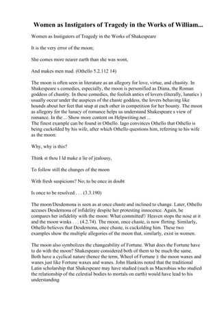Women as Instigators of Tragedy in the Works of William...
Women as Instigators of Tragedy in the Works of Shakespeare
It is the very error of the moon;
She comes more nearer earth than she was wont,
And makes men mad. (Othello 5.2.112 14)
The moon is often seen in literature as an allegory for love, virtue, and chastity. In
Shakespeare s comedies, especially, the moon is personified as Diana, the Roman
goddess of chastity. In these comedies, the foolish antics of lovers (literally, lunatics )
usually occur under the auspices of the chaste goddess, the lovers behaving like
hounds about her feet that snap at each other in competition for her bounty. The moon
as allegory for the lunacy of romance helps us understand Shakespeare s view of
romance. In the ... Show more content on Helpwriting.net ...
The finest example can be found in Othello. Iago convinces Othello that Othello is
being cuckolded by his wife, after which Othello questions him, referring to his wife
as the moon:
Why, why is this?
Think st thou I ld make a lie of jealousy,
To follow still the changes of the moon
With fresh suspicions? No; to be once in doubt
Is once to be resolved . . . (3.3.190)
The moon/Desdemona is seen as at once chaste and inclined to change. Later, Othello
accuses Desdemona of infidelity despite her protesting innocence. Again, he
compares her infidelity with the moon: What committed!/ Heaven stops the nose at it
and the moon winks . . . (4.2.74). The moon, once chaste, is now flirting. Similarly,
Othello believes that Desdemona, once chaste, is cuckolding him. These two
examples show the multiple allegories of the moon that, similarly, exist in women.
The moon also symbolizes the changeability of Fortune. What does the Fortune have
to do with the moon? Shakespeare considered both of them to be much the same.
Both have a cyclical nature (hence the term, Wheel of Fortune ): the moon waxes and
wanes just like Fortune waxes and wanes. John Hankins noted that the traditional
Latin scholarship that Shakespeare may have studied (such as Macrobius who studied
the relationship of the celestial bodies to mortals on earth) would have lead to his
understanding
 