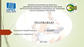 REPUBLICA BOLIVARIANA DE VENEZUELA
UNIVERSIDAD PEDAGOGICA EXPERIMENTAL BERTADOR
INSTITUTO DE MEJORAMIENTO PROFESIONAL DEL MAGISTERIO
NUCLEO ACADEMICO PORTUGUESA
TELETRABAJO
Participantes: Elizabeth Rodríguez CI. 16.210.095
Profesora: Dra. Felida Pernia.
Abril, 2016
 
