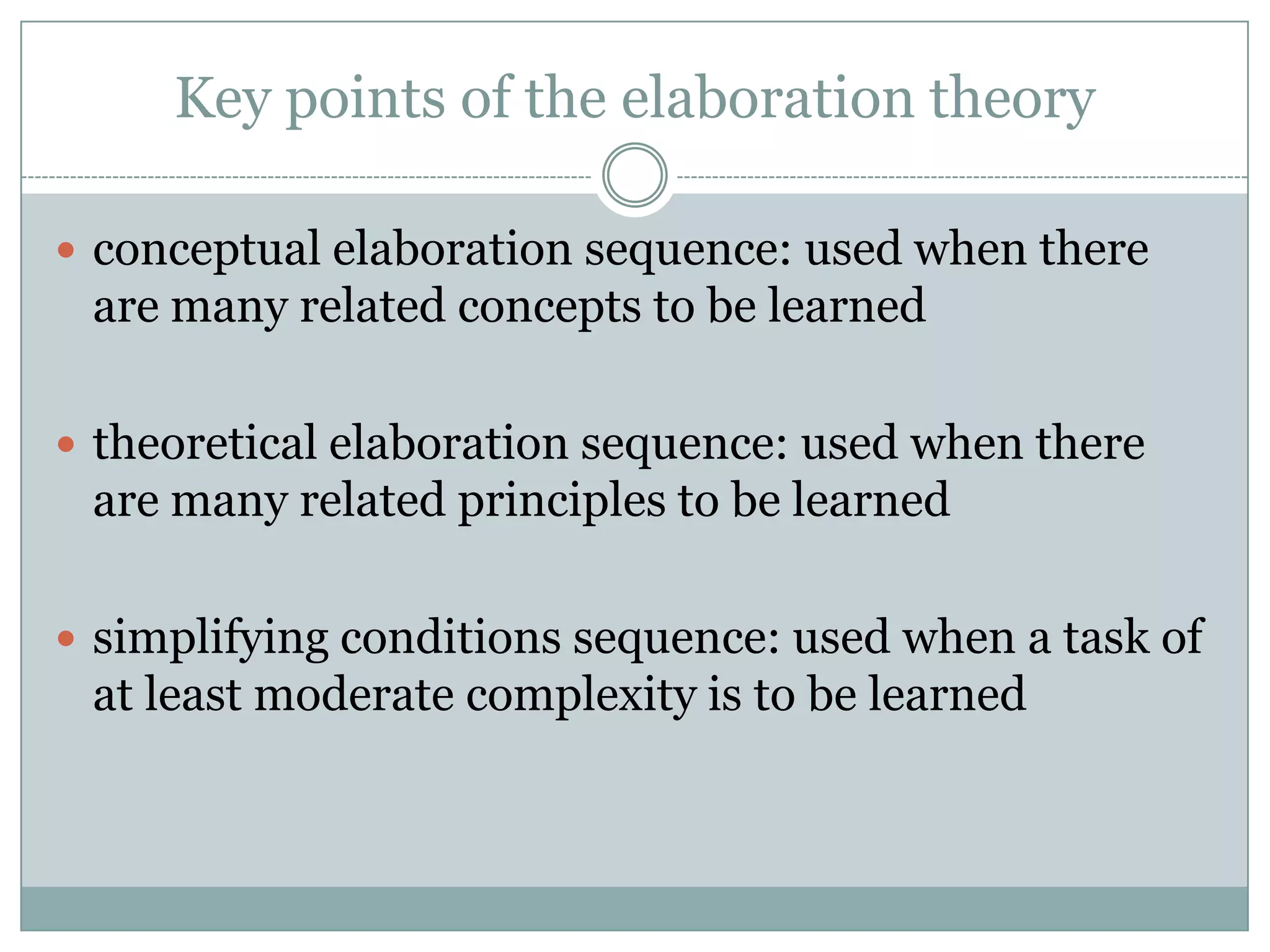 Key points of the elaboration theory

 conceptual elaboration sequence: used when there
 are many related concepts to be learned

 theoretical elaboration sequence: used when there
 are many related principles to be learned

 simplifying conditions sequence: used when a task of
 at least moderate complexity is to be learned
 