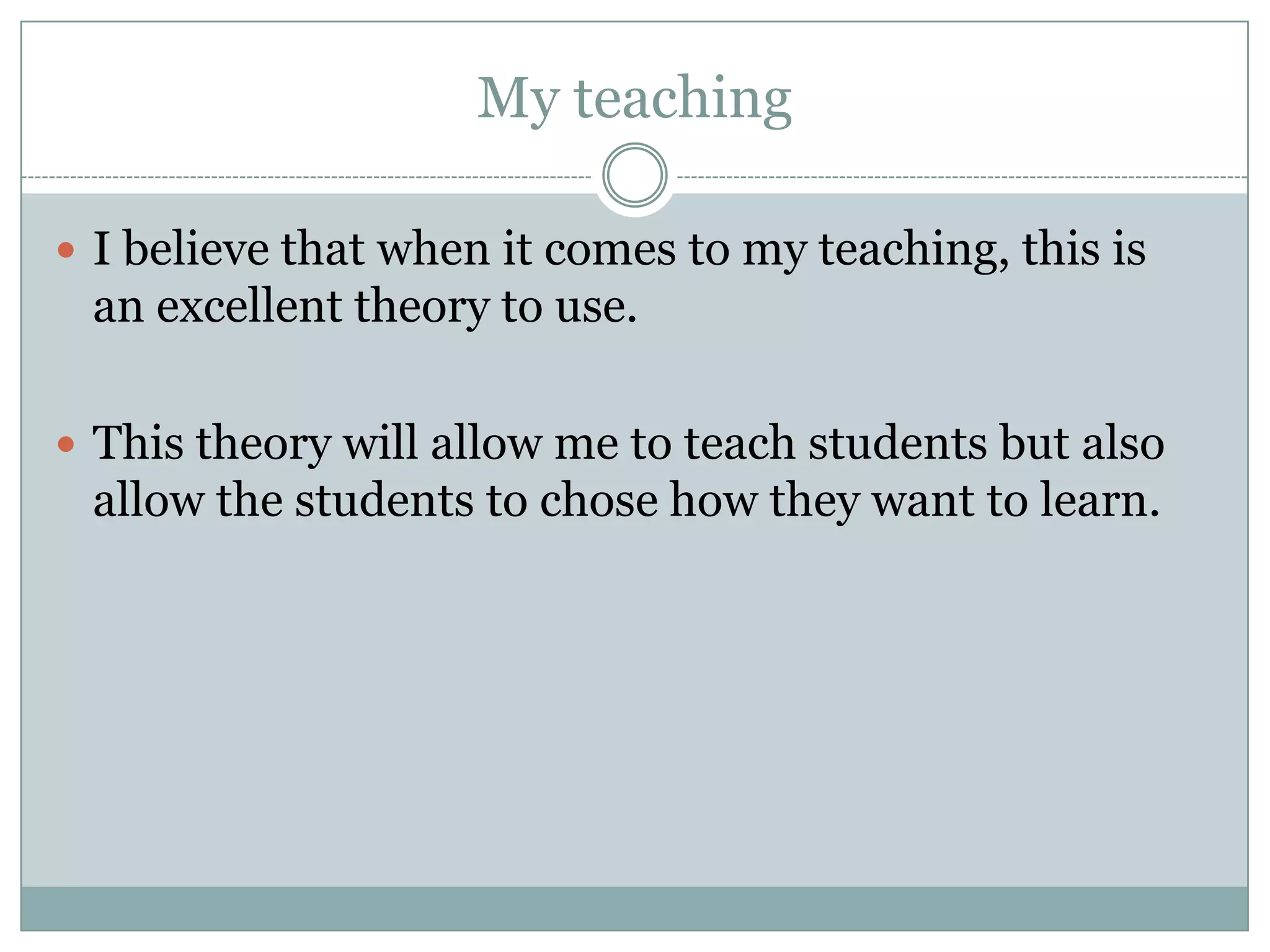 My teaching

 I believe that when it comes to my teaching, this is
 an excellent theory to use.

 This theory will allow me to teach students but also
 allow the students to chose how they want to learn.
 