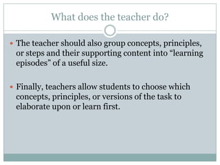 What does the teacher do?

 The teacher should also group concepts, principles,
 or steps and their supporting content into “learning
 episodes” of a useful size.

 Finally, teachers allow students to choose which
 concepts, principles, or versions of the task to
 elaborate upon or learn first.
 