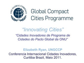 “Innovating Cities”
    “Cidades Inovadores de Programa de
      Cidades do Pacto Global da ONU”


         Elizabeth Ryan, UNGCCP
Conferencia Internacional Cidades Inovadores,
         Curitiba Brazil, Maio 2011.
 