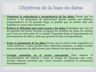  Disminuir la redundancia e inconsistencia de los datos: Puesto que los
archivos y los programas de aplicaciones fueron creados por distintos
programadores en un periodo largo, es posible que un mismo dato esté
repetido en varios sitios (archivos).
 Reducir la dificultad para tener acceso a los datos: Supóngase que uno de
los gerentes del banco necesita averiguar los nombres de todos los clientes
que viven en cierta parte de la ciudad. El gerente llama al departamento de
procesamiento de datos y pide que generen la lista correspondiente.



 Evitar el aislamiento de los datos: Puesto que los datos están repartidos en
varios archivos, y éstos pueden tener diferentes formatos, es difícil escribir
nuevos programas de aplicaciones para obtener los datos apropiados.

 Corregir anomalías en el acceso concurrente: Para mejorar el
funcionamiento del sistema y tener un tiempo de respuesta más corto,
muchos sistemas permiten que varios usuarios actualicen la información
simultáneamente

 