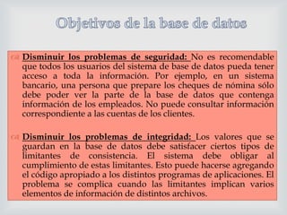 

 Disminuir los problemas de seguridad: No es recomendable
que todos los usuarios del sistema de base de datos pueda tener
acceso a toda la información. Por ejemplo, en un sistema
bancario, una persona que prepare los cheques de nómina sólo
debe poder ver la parte de la base de datos que contenga
información de los empleados. No puede consultar información
correspondiente a las cuentas de los clientes.
 Disminuir los problemas de integridad: Los valores que se
guardan en la base de datos debe satisfacer ciertos tipos de
limitantes de consistencia. El sistema debe obligar al
cumplimiento de estas limitantes. Esto puede hacerse agregando
el código apropiado a los distintos programas de aplicaciones. El
problema se complica cuando las limitantes implican varios
elementos de información de distintos archivos.

 