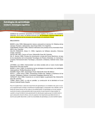 establecer los correctivos apropiados en la acción cognitiva, de acuerdo a los resultados obtenidos. Por lo tanto, se plantea entonces que las estrategias cognitivas deben ser un punto de referencia de los procesos de aprendizaje en la educación virtual. 
BIBLIOGRAFIA 
BAKER, Linda (1995). Metacognición, lectura y educación en ciencias. En: Didáctica de las ciencias: Procesos y aplicaciones, aique Grupo Editor, S.A, Argentina. 
CONTRERAS, Ricardo (1995), Sistema multimedia como prototipo de la universidad virtual, ARFO Ltda, Colombia. 
GALVIS PANQUEVA, Alvaro H. (1994), Ingeniería de Software educativo, Ediciones Unidas, Colombia 
GATES, Bill (1997). Camino al Futuro, Editorial Mc Graw Hill, Colombia. 
GIL R., Hernán (1999). Proceso de comunicación a través del Correo Electrónico: el caso de los estudiantes de la Universidad Tecnológica de Pereira (Colombia), en memorias X congreso Internacional sobre Tecnología y educación a Distancia, Editorial Uned, Costa Rica. 
JOYANES, Luis (1997). Cibersociedad. Los restos sociales ante un nuevo mundo digital, Editorial Mc Graw Hill, España. 
MURIA V. Irene, (1994). La enseñanza de las estrategias de aprendizaje y las habilidades metacognitivas. Perfiles Educativos, No 65. 
SCHANK, Roger (1997). Aprendizaje Virtual, Editorial Mc Graw Hill, México. 
SOTO L., Carlos Arturo (1994). Pensamiento Postfor-mal, realidad y enseñanza de las ciencias. Pedagogía y Saberes, Universidad Pedagógica Nacional, No 5. 
TAPSCOTT, Don (1998). Creciendo en un entorno digital. La generación Net, Editorial Mc Gaw Hill, Colombia 
TURKE, Sherry (1997), La vida en pantalla. La construcción de la identidad en la era Internet, Editorial Paidós, España 
Para mí el poder llevar a cabo esta nueva forma de aprendizaje es un verdadero reto, pero a la vez con la ayuda de estos consejos o enseñanzas he podido llegar a comprender más a detalle y me he hecho de nuevas formas con las cuales se me puede facilitar mi aprendizaje, yo se que requiere mucho de mi parte y estoy poniendo todo lo que está de mi para hacerlo lo mejor posible. En cuestión a lo que he leído en esta aproximación ha sido de gran ayuda ya que te enseña tanto lo que la educación virtual te ofrece, como los aspectos más importantes que debe de tener un alumno para poder desarrollar y cubrir las necesidades de aprendizaje, así como también explica  