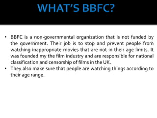 • BBFC is a non-governmental organization that is not funded by
the government. Their job is to stop and prevent people from
watching inappropriate movies that are not in their age limits. It
was founded my the film industry and are responsible for national
classification and censorship of films in the UK.
• They also make sure that people are watching things according to
their age range.
 