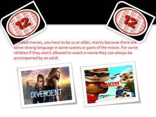 12 rated movies, you have to be 12 or older, mainly because there are
some strong language in some scenes or parts of the movie. For some
children if they aren’t allowed to watch a movie they can always be
accompanied by an adult.
 