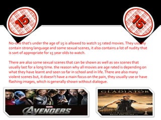 No-one that’s under the age of 15 is allowed to watch 15 rated movies.They usually
contain strong language and some sexual scenes, it also contains a lot of nudity that
is sort of appropriate for 15 year olds to watch.
There are also some sexual scenes that can be shown as well as sex scenes that
usually last for a long time. the reason why all movies are age rated is depending on
what they have learnt and seen so far in school and in life.There are also many
violent scenes but, it doesn’t have a main focus on the pain, they usually use or have
flashing images, which is generally shown without dialogue.
 