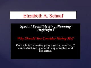 Elizabeth A. Schaaf

   Special Event/Meeting Planning
             Highlights

 {
Why Should You Consider Hiring Me?
Please briefly review programs and events, I
  conceptualized, planned, implemented and
                  evaluated.
 