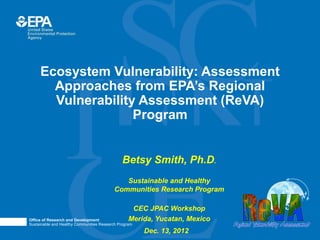Ecosystem Vulnerability: Assessment
       Approaches from EPA’s Regional
       Vulnerability Assessment (ReVA)
                    Program


                                            • Betsy Smith, Ph.D.

                                               • Sustainable and Healthy
                                          Communities Research Program

                                                 • CEC JPAC Workshop
Office of Research and Development             • Merida, Yucatan, Mexico
Sustainable and Healthy Communities Research Program
                                                       Dec. 13, 2012
 