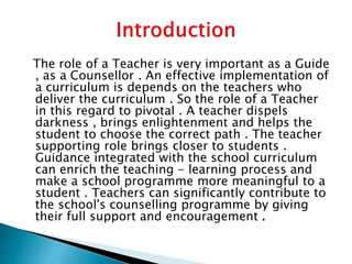 The role of a Teacher is very important as a Guide
, as a Counsellor . An effective implementation of
a curriculum is depends on the teachers who
deliver the curriculum . So the role of a Teacher
in this regard to pivotal . A teacher dispels
darkness , brings enlightenment and helps the
student to choose the correct path . The teacher
supporting role brings closer to students .
Guidance integrated with the school curriculum
can enrich the teaching - learning process and
make a school programme more meaningful to a
student . Teachers can significantly contribute to
the school's counselling programme by giving
their full support and encouragement .
 