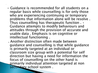 • Guidance is recommended for all students on a
regular basis while counselling is for only those
who are experiencing continuing or temporary
problems that information alone will be resolve .
Thus counselling has therapeutic function . •
Guidance attempts to modify behaviours and
attitudes through the provision of accurate and
usable data . Emphasis is on cognitive or
intellectual functioning .
. Another distinction often made between
guidance and counselling is that while guidance
is primarily targeted at an individual or
classroom size group with a potential for self
direction but having a need for information the
focus of counselling on the other hand is
primarily individual attention targeted at non
secondary school system .
 