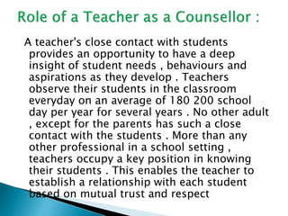 A teacher's close contact with students
provides an opportunity to have a deep
insight of student needs , behaviours and
aspirations as they develop . Teachers
observe their students in the classroom
everyday on an average of 180 200 school
day per year for several years . No other adult
, except for the parents has such a close
contact with the students . More than any
other professional in a school setting ,
teachers occupy a key position in knowing
their students . This enables the teacher to
establish a relationship with each student
based on mutual trust and respect
 