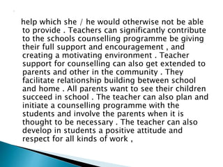 help which she / he would otherwise not be able
to provide . Teachers can significantly contribute
to the schools counselling programme be giving
their full support and encouragement , and
creating a motivating environment . Teacher
support for counselling can also get extended to
parents and other in the community . They
facilitate relationship building between school
and home . All parents want to see their children
succeed in school . The teacher can also plan and
initiate a counselling programme with the
students and involve the parents when it is
thought to be necessary . The teacher can also
develop in students a positive attitude and
respect for all kinds of work ,
 