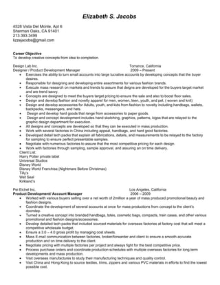 Elizabeth S. Jacobs
4528 Vista Del Monte, Apt 6
Sherman Oaks, CA 91401
213.393.3499
lizzejacobs@gmail.com


Career Objective
To develop creative concepts from idea to completion.

Design Lab Inc.                                                          Torrance, California
Designer / Product Development Manager                                    2009 – Present
   • Exercises the ability to turn small accounts into large lucrative accounts by developing concepts that the buyer
        desires.
   • Responsible for designing and developing entire assortments for various fashion brands.
   • Execute mass research on markets and trends to assure that deigns are developed for the buyers target market
        and are trend savvy.
   • Concepts are designed to meet the buyers target pricing to ensure the sale and also to boost floor sales.
   • Design and develop fashion and novelty apparel for men, women, teen, youth, and pet. ( woven and knit)
   • Design and develop accessories for Adults, youth, and kids from fashion to novelty including handbags, wallets,
        backpacks, messengers, and hats.
   •     Design and develop hard goods that range from accessories to paper goods.
   •     Design and concept development includes hand sketching, graphics, patterns, logos that are relayed to the
        graphic design department for execution.
   • All designs and concepts are developed so that they can be executed in mass production.
   • Work with several factories in China including appeal, handbags, and hard good factories.
   • Developed detail tech packs that explain all fabrications, details, and measurements to be relayed to the factory
        for sampling to ensure perfect presentable samples.
   • Negotiate with numerous factories to assure that the most competitive pricing for each design.
   • Work with factories through sampling, sample approval, and assuring an on time delivery.
   Client List:
   Harry Potter private label
   Universal Studios
   Disney World
   Disney World Franchise (Nightmare Before Christmas)
   Tilly’s
   Wet Seal
   Kirkland’s

Pei Eichel Inc.                                                           Los Angeles, California
Product Development/ Account Manager                                      2006 – 2009
    • Worked with various buyers selling over a net worth of 2million a year of mass produced promotional beauty and
        fashion designs.
    • Coordinate the development of several accounts at once for mass productions from concept to the client’s
        doorstep.
    • Turned a creative concept into branded handbags, totes, cosmetic bags, compacts, train cases, and other various
        promotional and fashion designs/accessories.
    • Develop detailed tech packs that included sourced materials for overseas factories at factory cost that will meet a
        competitive wholesale budget.
    • Ensure a 3.0 – 4.0 gross profit by managing cost sheets.
    • Mass E-mail communication between factories, broker/forwarder and client to ensure a smooth accurate
        production and on time delivery to the client.
    • Negotiate pricing with multiple factories per project and always fight for the best competitive price.
    • Process purchase orders and coordinate production schedules with multiple overseas factories for long term
        developments and mass production.
    • Visit overseas manufactures to study their manufacturing techniques and quality control.
    • Visit China and Hong Kong to source textiles, trims, zippers and various PVC materials in efforts to find the lowest
        possible cost.
 