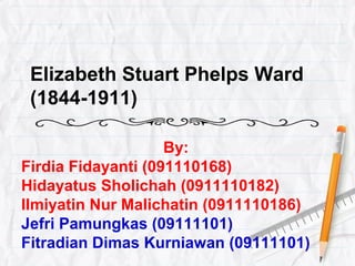 Elizabeth Stuart Phelps Ward 
(1844-1911) 
By: 
Firdia Fidayanti (091110168) 
Hidayatus Sholichah (0911110182) 
Ilmiyatin Nur Malichatin (0911110186) 
Jefri Pamungkas (09111101) 
Fitradian Dimas Kurniawan (09111101) 
 