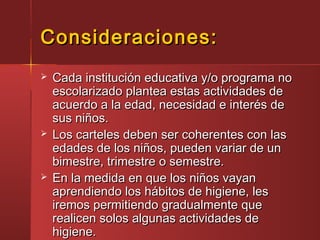 Consideraciones:Consideraciones:
 Cada institución educativa y/o programa noCada institución educativa y/o programa no
escolarizado plantea estas actividades deescolarizado plantea estas actividades de
acuerdo a la edad, necesidad e interés deacuerdo a la edad, necesidad e interés de
sus niños.sus niños.
 Los carteles deben ser coherentes con lasLos carteles deben ser coherentes con las
edades de los niños, pueden variar de unedades de los niños, pueden variar de un
bimestre, trimestre o semestre.bimestre, trimestre o semestre.
 En la medida en que los niños vayanEn la medida en que los niños vayan
aprendiendo los hábitos de higiene, lesaprendiendo los hábitos de higiene, les
iremos permitiendo gradualmente queiremos permitiendo gradualmente que
realicen solos algunas actividades derealicen solos algunas actividades de
higiene.higiene.
 