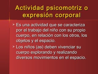 Actividad psicomotriz oActividad psicomotriz o
expresión corporalexpresión corporal
 Es una actividad que se caracterizaEs una actividad que se caracteriza
por el trabajo del niño con su propiopor el trabajo del niño con su propio
cuerpo, en relación con los otros, loscuerpo, en relación con los otros, los
objetos y el espacio.objetos y el espacio.
 Los niños (as) deben vivenciar suLos niños (as) deben vivenciar su
cuerpo explorando y realizandocuerpo explorando y realizando
diversos movimientos en el espacio.diversos movimientos en el espacio.
 