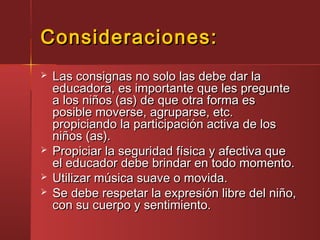 Consideraciones:Consideraciones:
 Las consignas no solo las debe dar laLas consignas no solo las debe dar la
educadora, es importante que les pregunteeducadora, es importante que les pregunte
a los niños (as) de que otra forma esa los niños (as) de que otra forma es
posible moverse, agruparse, etc.posible moverse, agruparse, etc.
propiciando la participación activa de lospropiciando la participación activa de los
niños (as).niños (as).
 Propiciar la seguridad física y afectiva quePropiciar la seguridad física y afectiva que
el educador debe brindar en todo momento.el educador debe brindar en todo momento.
 Utilizar música suave o movida.Utilizar música suave o movida.
 Se debe respetar la expresión libre del niño,Se debe respetar la expresión libre del niño,
con su cuerpo y sentimiento.con su cuerpo y sentimiento.
 