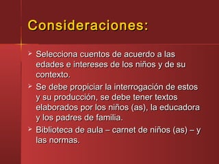 Consideraciones:Consideraciones:
 Selecciona cuentos de acuerdo a lasSelecciona cuentos de acuerdo a las
edades e intereses de los niños y de suedades e intereses de los niños y de su
contexto.contexto.
 Se debe propiciar la interrogación de estosSe debe propiciar la interrogación de estos
y su producción, se debe tener textosy su producción, se debe tener textos
elaborados por los niños (as), la educadoraelaborados por los niños (as), la educadora
y los padres de familia.y los padres de familia.
 Biblioteca de aula – carnet de niños (as) – yBiblioteca de aula – carnet de niños (as) – y
las normas.las normas.
 