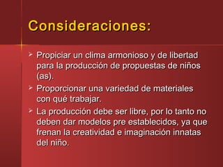 Consideraciones:Consideraciones:
 Propiciar un clima armonioso y de libertadPropiciar un clima armonioso y de libertad
para la producción de propuestas de niñospara la producción de propuestas de niños
(as).(as).
 Proporcionar una variedad de materialesProporcionar una variedad de materiales
con qué trabajar.con qué trabajar.
 La producción debe ser libre, por lo tanto noLa producción debe ser libre, por lo tanto no
deben dar modelos pre establecidos, ya quedeben dar modelos pre establecidos, ya que
frenan la creatividad e imaginación innatasfrenan la creatividad e imaginación innatas
del niño.del niño.
 