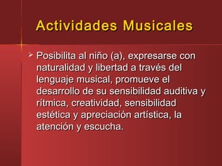 Actividades MusicalesActividades Musicales
 Posibilita al niño (a), expresarse conPosibilita al niño (a), expresarse con
naturalidad y libertad a través delnaturalidad y libertad a través del
lenguaje musical, promueve ellenguaje musical, promueve el
desarrollo de su sensibilidad auditiva ydesarrollo de su sensibilidad auditiva y
rítmica, creatividad, sensibilidadrítmica, creatividad, sensibilidad
estética y apreciación artística, laestética y apreciación artística, la
atención y escucha.atención y escucha.
 