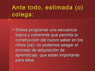 Ante todo, estimada (o)Ante todo, estimada (o)
colega:colega:
 Debes programar una secuenciaDebes programar una secuencia
lógica y coherente que permita lalógica y coherente que permita la
construcción del nuevo saber en losconstrucción del nuevo saber en los
niños (as); no podemos sesgar elniños (as); no podemos sesgar el
proceso de adquisición deproceso de adquisición de
aprendizaje, que están importanteaprendizaje, que están importante
para ellos.para ellos.
 