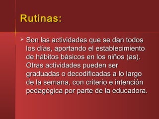 Rutinas:Rutinas:
 Son las actividades que se dan todosSon las actividades que se dan todos
los días, aportando el establecimientolos días, aportando el establecimiento
de hábitos básicos en los niños (as).de hábitos básicos en los niños (as).
Otras actividades pueden serOtras actividades pueden ser
graduadas o decodificadas a lo largograduadas o decodificadas a lo largo
de la semana, con criterio e intenciónde la semana, con criterio e intención
pedagógica por parte de la educadora.pedagógica por parte de la educadora.
 