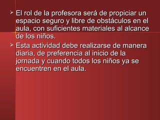  El rol de la profesora será de propiciar unEl rol de la profesora será de propiciar un
espacio seguro y libre de obstáculos en elespacio seguro y libre de obstáculos en el
aula, con suficientes materiales al alcanceaula, con suficientes materiales al alcance
de los niños.de los niños.
 Esta actividad debe realizarse de maneraEsta actividad debe realizarse de manera
diaria, de preferencia al inicio de ladiaria, de preferencia al inicio de la
jornada y cuando todos los niños ya sejornada y cuando todos los niños ya se
encuentren en el aula.encuentren en el aula.
 