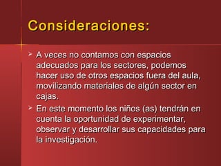 Consideraciones:Consideraciones:
 A veces no contamos con espaciosA veces no contamos con espacios
adecuados para los sectores, podemosadecuados para los sectores, podemos
hacer uso de otros espacios fuera del aula,hacer uso de otros espacios fuera del aula,
movilizando materiales de algún sector enmovilizando materiales de algún sector en
cajas.cajas.
 En este momento los niños (as) tendrán enEn este momento los niños (as) tendrán en
cuenta la oportunidad de experimentar,cuenta la oportunidad de experimentar,
observar y desarrollar sus capacidades paraobservar y desarrollar sus capacidades para
la investigación.la investigación.
 