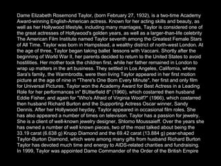Dame Elizabeth Rosemond Taylor, (born February 27, 1932), is a two-time Academy Award-winning English-American actress. Known for her acting skills and beauty, as well as her Hollywood lifestyle, including many marriages, Taylor is considered one of the great actresses of Hollywood's golden years, as well as a larger-than-life celebrity The American Film Institute named Taylor seventh among the Greatest Female Stars of All Time. Taylor was born in Hampstead, a wealthy district of north-west London. At the age of three, Taylor began taking ballet  lessons with Vaccani. Shortly after the beginning of World War II, her parents decided to return to the United States to avoid hostilities. Her mother took the children first, while her father remained in London to wrap up matters in the art business. They settled in Los Angeles, California, where Sara's family, the Warmbrodts, were then living Taylor appeared in her first motion picture at the age of nine in "There's One Born Every Minute", her first and only film for Universal Pictures. Taylor won the Academy Award for Best Actress in a Leading Role for her performances in" BUtterfield 8" (1960), which costarred then husband Eddie Fisher, and again for "Who's Afraid of Virginia Woolf?" (1966), which costarred then husband Richard Burton and the Supporting Actress Oscar winner, Sandy Dennis. After her Hollywood heyday, Taylor appeared in occasional film roles. She has also appeared a number of times on television. Taylor has a passion for jewelry. She is a client of well-known jewelry designer, Shlomo Moussaieff. Over the years she has owned a number of well known pieces, two of the most talked about being the 33.19 carat (6.638 g) Krupp Diamond and the 69.42 carat (13.884 g) pear-shaped Taylor-Burton Diamond, which were among many gifts from husband Richard Burton Taylor has devoted much time and energy to AIDS-related charities and fundraising. In 1999, Taylor was appointed Dame Commander of the Order of the British Empire   