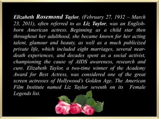 Elizabeth Rosemond Taylor, (February 27, 1932 – March 23, 2011), often referred to as Liz Taylor, was an English-born American actress.Beginning as a child star then throughout her adulthood, she became known for her acting talent, glamour and beauty, as well as a much publicized private life, which included eight marriages, several near-death experiences, and decades spent as a social activist, championing the cause of AIDS awareness, research and cure. Elizabeth Taylor, a two-time winner of the Academy Award for Best Actress, was considered one of the great screen actresses of Hollywood’s Golden Age. The American Film Institute named Liz Taylor seventh on its  Female Legends list.
