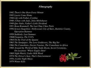 Filmography1942There's One Born Every Minute1943 Lassie Come Home1944 Life with Father, Cynthia1948 A Date with Judy, Julia Misbehaves1949 Quo Vadis, Father's Little Dividend1951 Beau Brummell, The Last Time I Saw Paris1956 Screen Snapshots: Hollywood, City of Stars, Raintree County,          Operation Raintree1958 Suddenly, Last Summer        1960Cleopatra, The V.I.P.s        1964 On the Trail of the Iguana1965 The Sandpiper, The Love Goddesses, The Big Sur1966 The Comedians, Doctor Faustus, The Comedians in Africa1968 Around the World of Mike Todd, Boom, Secret Ceremony,          On Location: 'Where Eagles Dare'1969 Night Watch, Under Milk Wood1974 The Driver's Seat, That's Entertainment1976 A Little Night Music1979 Winter Kills