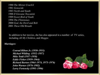 1980s1980 The Mirror Crack'd1981 Genocide1983 North and South1988 Il Giovane Toscanini1989 Sweet Bird of Youth1994 The Flintstones2000 God, the Devil and Bob2001 These Old BroadsIn addition to her movies, she has also appeared in a number of  TV series, including All My Children, and Maggie. xxxMarriages:Conrad Hilton Jr. (1950–1951)Michael Wilding(1952–1957)Mike Todd(1957–1958)Eddie Fisher(1959–1964)Richard Burton(1964–1974, 1975–1976)John Warner(1976–1982)Larry Fortensky(1991–1996)