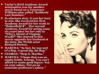 Taylor’s third Academy Award nomination was for another movie based on a Tennessee Williams play called “Suddenly Last Summer.” In nineteen sixty, it was her turn to win. She received her first Academy Award for her work in “Butterfield 8”.   Her second Academy Award for acting came six years later for her role in “Who’s Afraid of Virginia Woolf?” She starred in this movie opposite her husband at the time, the Welsh actor Richard Burton. MARTHA: “In fact, he was sort of a flop. A great big, fat flop.” GEORGE: “Stop it, Martha.” MARTHA: “I hope that was an empty bottle, George. You can’t afford to waste good liquor. Not on your salary. Not on an associate professor’s salary.” 