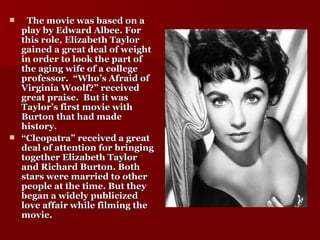 The movie was based on a play by Edward Albee. For this role, Elizabeth Taylor gained a great deal of weight in order to look the part of the aging wife of a college professor.  “Who’s Afraid of Virginia Woolf?” received great praise.  But it was Taylor’s first movie with Burton that had made history. “ Cleopatra” received a great deal of attention for bringing together Elizabeth Taylor and Richard Burton. Both stars were married to other people at the time. But they began a widely publicized love affair while filming the movie.  