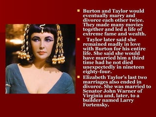 Burton and Taylor would eventually marry and divorce each other twice. They made many movies together and led a life of extreme fame and wealth. Taylor later said she remained madly in love with Burton for his entire life. She said she would have married him a third time had he not died unexpectedly in nineteen eighty-four. Elizabeth Taylor’s last two marriages also ended in divorce. She was married to Senator John Warner of Virginia and, later, to a builder named Larry Fortensky . 