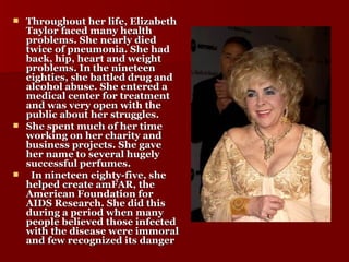 Throughout her life, Elizabeth Taylor faced many health problems. She nearly died twice of pneumonia. She had back, hip, heart and weight problems. In the nineteen eighties, she battled drug and alcohol abuse. She entered a medical center for treatment and was very open with the public about her struggles. She spent much of her time working on her charity and business projects. She gave her name to several hugely successful perfumes. In nineteen eighty-five, she helped create amFAR, the American Foundation for AIDS Research. She did this during a period when many people believed those infected with the disease were immoral and few recognized its danger   