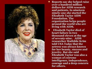 Reports say she helped raise over a hundred million dollars for AIDS research and patients. In nineteen ninety-one she started the Elizabeth Taylor AIDS Foundation. The organization helps people around the world who are living with AIDS. Elizabeth Taylor died of heart failure in two thousand eleven at the age of seventy-nine.   AIDS researcher Mathilde Krim told USA Today that the actress was always known for her beauty, success and jewelry. But she said Elizabeth Taylor was also a woman of extreme intelligence, independence, courage and a deep concern for others. 