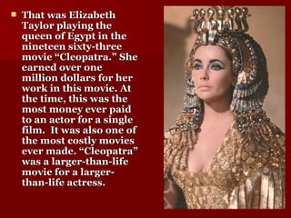 That was Elizabeth Taylor playing the queen of Egypt in the nineteen sixty-three movie “Cleopatra.” She earned over one million dollars for her work in this movie. At the time, this was the most money ever paid to an actor for a single film.  It was also one of the most costly movies ever made. “Cleopatra” was a larger-than-life movie for a larger-than-life actress. 