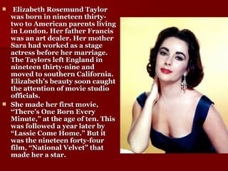 Elizabeth Rosemund Taylor was born in nineteen thirty-two to American parents living in London. Her father Francis was an art dealer. Her mother Sara had worked as a stage actress before her marriage. The Taylors left England in nineteen thirty-nine and moved to southern California. Elizabeth’s beauty soon caught the attention of movie studio officials. She made her first movie, “There’s One Born Every Minute,” at the age of ten. This was followed a year later by “Lassie Come Home.” But it was the nineteen forty-four film, “National Velvet” that made her a star. 