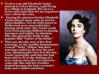 Twelve-year-old Elizabeth Taylor starred as Velvet Brown, a girl living in a village in England. She saves a horse and trains him for an important race, which she wins. During the nineteen forties Elizabeth Taylor played many roles in movies about families. Not all child actors in Hollywood were successful later playing adult roles. But Taylor easily went from playing children to playing teenagers and adults. In nineteen fifty, she played the bride in the popular film “Father of the Bride.” That was also the year of her first marriage, to the wealthy businessman Conrad “Nicky” Hilton. But their marriage ended in divorce the next year. Speaking after her first divorce, Taylor reportedly said that she had been able to fit in the clothing of a sexy woman since she was fourteen years old. She said her troubles started because she had a woman’s body and a child’s emotions. 