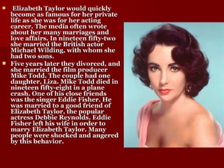 Elizabeth Taylor would quickly become as famous for her private life as she was for her acting career. The media often wrote about her many marriages and love affairs. In nineteen fifty-two she married the British actor Michael Wilding, with whom she had two sons. Five years later they divorced, and she married the film producer Mike Todd. The couple had one daughter, Liza. Mike Todd died in nineteen fifty-eight in a plane crash. One of his close friends was the singer Eddie Fisher. He was married to a good friend of Elizabeth Taylor, the popular actress Debbie Reynolds. Eddie Fisher left his wife in order to marry Elizabeth Taylor. Many people were shocked and angered by this behavior. 