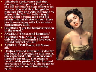 Elizabeth Taylor once said that during the first part of her career, she did not make a huge effort as an actress. She said this changed in nineteen fifty-one with the movie “A Place in the Sun.” It tells a tragic story about a young man and his relationship with two women. Here is a famous scene with her co-star, Montgomery Clift. GEORGE: “I am the happiest person in the world.” ANGELA: “The second happiest.” GEORGE: “Oh, Angela, if I could only tell you how much I love you, if I could only tell you all.” ANGELA: “Tell Mama, tell Mama all.” Critics praised Elizabeth Taylor for the depth she brought to this movie. She expressed both innocence and intense sensuality. She began to receive wide praise for her fine and expressive acting. And, she began to receive richer, more interesting roles. 