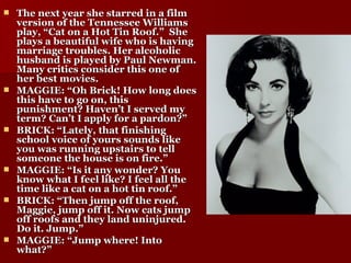 The next year she starred in a film version of the Tennessee Williams play, “Cat on a Hot Tin Roof.”  She plays a beautiful wife who is having marriage troubles. Her alcoholic husband is played by Paul Newman. Many critics consider this one of her best movies. MAGGIE: “Oh Brick! How long does this have to go on, this punishment? Haven’t I served my term? Can’t I apply for a pardon?” BRICK: “Lately, that finishing school voice of yours sounds like you was running upstairs to tell someone the house is on fire.” MAGGIE: “Is it any wonder? You know what I feel like? I feel all the time like a cat on a hot tin roof.” BRICK: “Then jump off the roof, Maggie, jump off it. Now cats jump off roofs and they land uninjured. Do it. Jump.” MAGGIE: “Jump where! Into what?” 